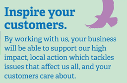 Inspire your customers  By working with us, your business will be able to support our high impact, local action which tackles issues that affect us all, and your customers care about.